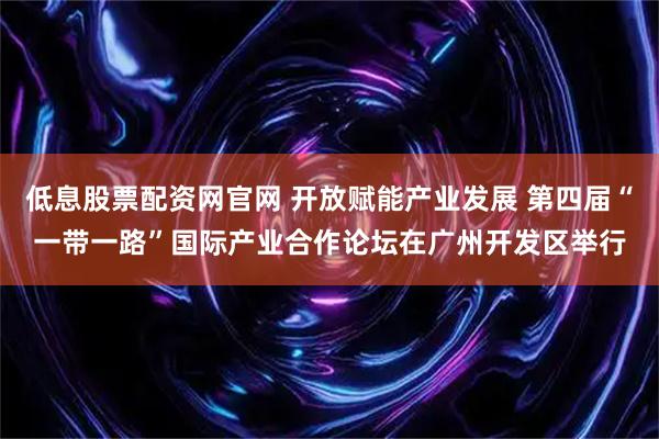 低息股票配资网官网 开放赋能产业发展 第四届“一带一路”国际产业合作论坛在广州开发区举行