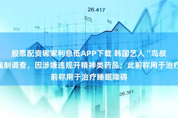 股票配资哪家利息低APP下载 韩国艺人“鸟叔”被警方强制调查，因涉嫌违规开精神类药品；此前称用于治疗睡眠障碍