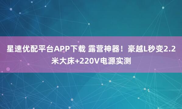 星速优配平台APP下载 露营神器！豪越L秒变2.2米大床+220V电源实测