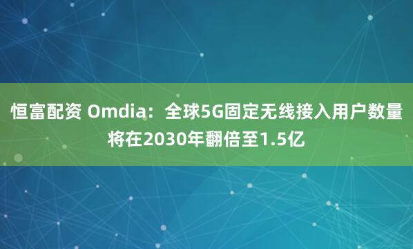 恒富配资 Omdia：全球5G固定无线接入用户数量将在2030年翻倍至1.5亿