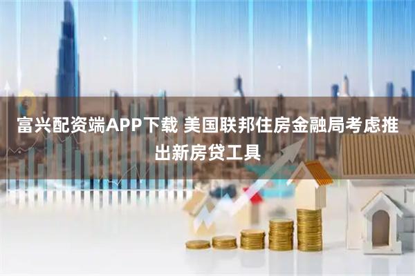 富兴配资端APP下载 美国联邦住房金融局考虑推出新房贷工具
