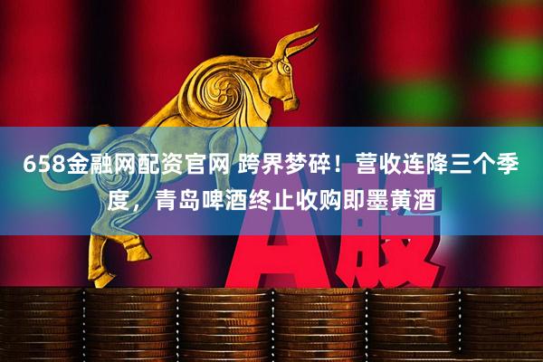 658金融网配资官网 跨界梦碎！营收连降三个季度，青岛啤酒终止收购即墨黄酒