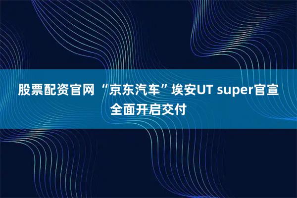 股票配资官网 “京东汽车”埃安UT super官宣全面开启交付
