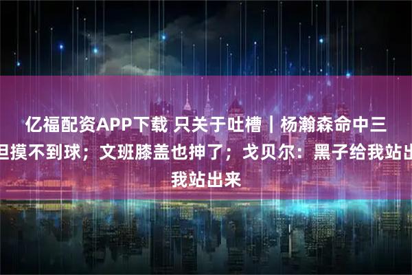 亿福配资APP下载 只关于吐槽｜杨瀚森命中三分但摸不到球；文班膝盖也抻了；戈贝尔：黑子给我站出来