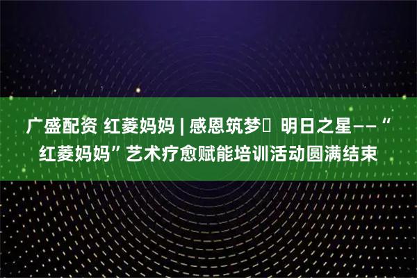广盛配资 红菱妈妈 | 感恩筑梦・明日之星——“红菱妈妈”艺术疗愈赋能培训活动圆满结束