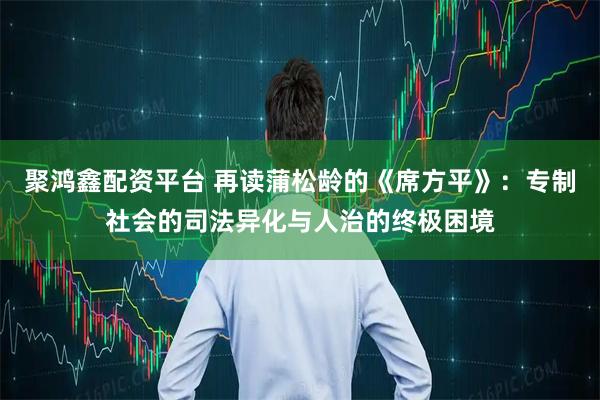 聚鸿鑫配资平台 再读蒲松龄的《席方平》：专制社会的司法异化与人治的终极困境