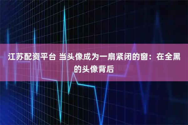 江苏配资平台 当头像成为一扇紧闭的窗：在全黑的头像背后