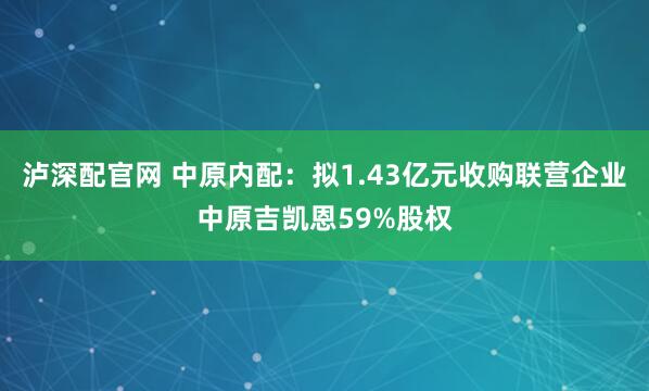 泸深配官网 中原内配：拟1.43亿元收购联营企业中原吉凯恩59%股权