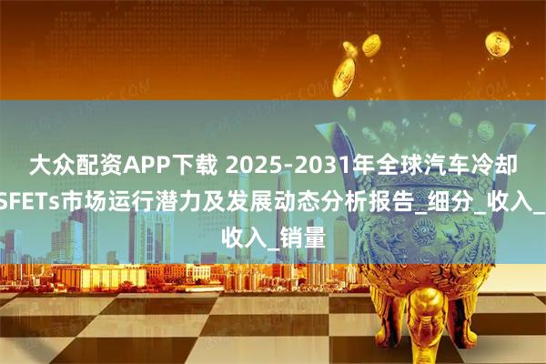 大众配资APP下载 2025-2031年全球汽车冷却MOSFETs市场运行潜力及发展动态分析报告_细分_收入_销量