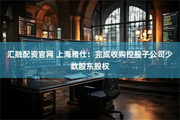 汇融配资官网 上海雅仕：完成收购控股子公司少数股东股权