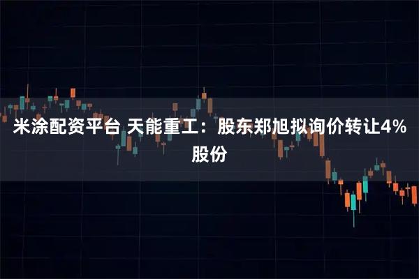 米涂配资平台 天能重工：股东郑旭拟询价转让4%股份
