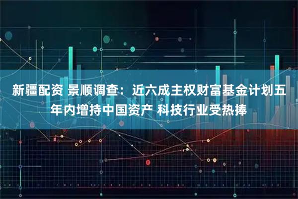 新疆配资 景顺调查：近六成主权财富基金计划五年内增持中国资产 科技行业受热捧