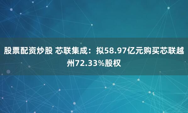 股票配资炒股 芯联集成：拟58.97亿元购买芯联越州72.33%股权