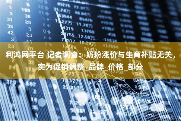 利鸿网平台 记者调查：奶粉涨价与生育补贴无关，实为促销调整_品牌_价格_部分