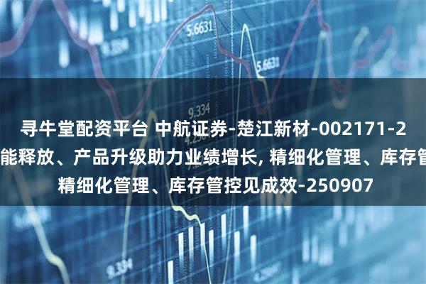 寻牛堂配资平台 中航证券-楚江新材-002171-2025年中报点评: 产能释放、产品升级助力业绩增长, 精细化管理、库存管控见成效-250907