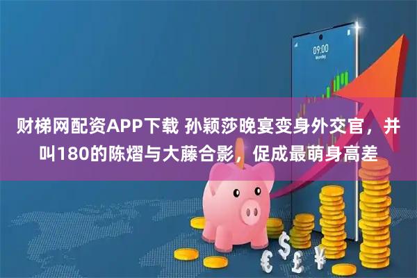 财梯网配资APP下载 孙颖莎晚宴变身外交官,并叫180的陈熠与大藤合影,促成最萌身高差