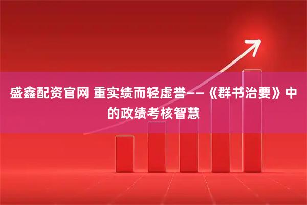 盛鑫配资官网 重实绩而轻虚誉——《群书治要》中的政绩考核智慧