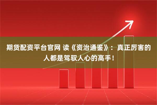 期货配资平台官网 读《资治通鉴》：真正厉害的人都是驾驭人心的高手！
